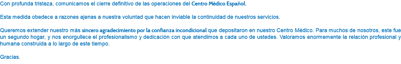 Con profunda tristeza, comunicamos el cierre definitivo de las operaciones del Centro Médico Español. Esta medida obedece a razones ajenas a nuestra voluntad que hacen inviable la continuidad de nuestros servicios. Queremos extender nuestro más sincero agradecimiento por la confianza incondicional que depositaron en nuestro Centro Médico. Para muchos de nosotros, este fue un segundo hogar, y nos enorgullece el profesionalismo y dedicación con que atendimos a cada uno de ustedes. Valoramos enormemente la relación profesional y humana construida a lo largo de este tiempo. Gracias.